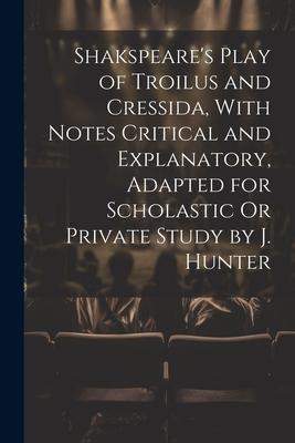 Shakspeare‘s Play of Troilus and Cressida With Notes Critical and Explanatory Adapted for Scholastic Or Private Study by J. Hunter