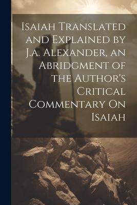 Isaiah Translated and Explained by J.a. Alexander an Abridgment of the Author‘s Critical Commentary On Isaiah