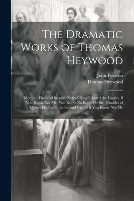 The Dramatic Works of Thomas Heywood: Memoir. First and Second Parts of King Edward the Fourth. If You Know Not Me You Know No Body Or the Troubles