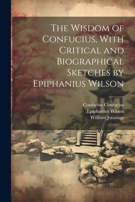 The Wisdom of Confucius With Critical and Biographical Sketches by Epiphanius Wilson