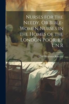 Nurses for the Needy Or Bible-Women Nurses in the Homes of the London Poor by L.N.R