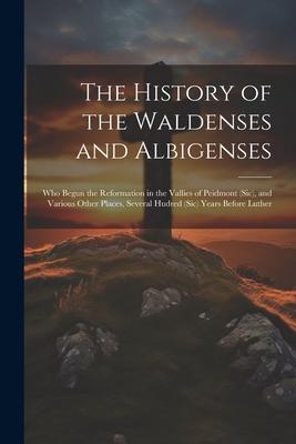 The History of the Waldenses and Albigenses: Who Begun the Reformation in the Vallies of Peidmont (Sic) and Various Other Places Several Hudred (Sic