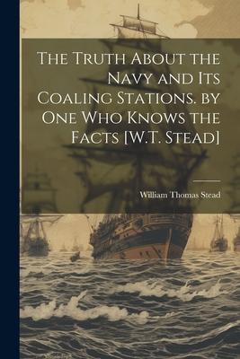 The Truth About the Navy and Its Coaling Stations. by One Who Knows the Facts [W.T. Stead]