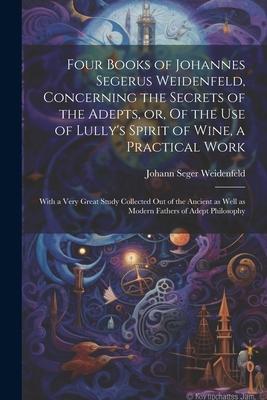 Four Books of Johannes Segerus Weidenfeld Concerning the Secrets of the Adepts or Of the Use of Lully‘s Spirit of Wine a Practical Work: With a Ve