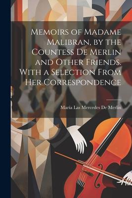 Memoirs of Madame Malibran by the Countess De Merlin and Other Friends. With a Selection From Her Correspondence