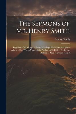 The Sermons of Mr. Henry Smith: Together With a Preparative to Marriage God‘s Arrow Against Atheists Etc. With a Mem. of the Author by T. Fuller. Ed