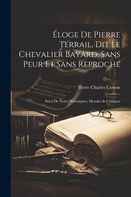 Éloge De Pierre Terrail Dit Le Chevalier Bayard Sans Peur Et Sans Reproche: Suivi De Notes Historiques Morales & Critiques