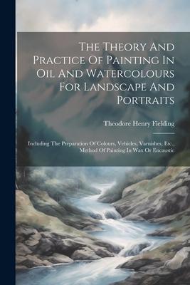 The Theory And Practice Of Painting In Oil And Watercolours For Landscape And Portraits: Including The Preparation Of Colours Vehicles Varnishes Et