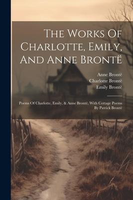 The Works Of Charlotte Emily And Anne Brontë: Poems Of Charlotte Emily & Anne Brontë With Cottage Poems By Patrick Brontë