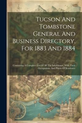 Tucson And Tombstone General And Business Directory For 1883 And 1884: Containing A Complete List Of All The Inhabitants With Their Occupations And