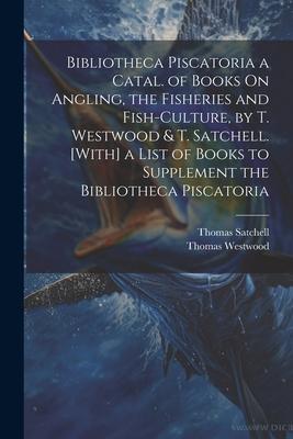 Bibliotheca Piscatoria a Catal. of Books On Angling the Fisheries and Fish-Culture by T. Westwood & T. Satchell. [With] a List of Books to Supplemen