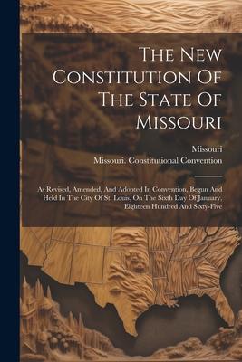 The New Constitution Of The State Of Missouri: As Revised Amended And Adopted In Convention Begun And Held In The City Of St. Louis On The Sixth D