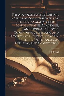 The Advanced Word-builder. A Spelling-book ed for use in Grammar and High-school Grades Academies and Normal Schools. Containing Systematic an