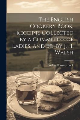 The English Cookery Book Receipts Collected by a Committee of Ladies and Ed. by J. H. Walsh