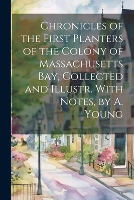 Chronicles of the First Planters of the Colony of Massachusetts Bay Collected and Illustr. With Notes by A. Young