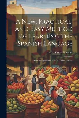 A New Practical and Easy Method of Learning the Spanish Langage: After the System of F. Ahn ... First Course
