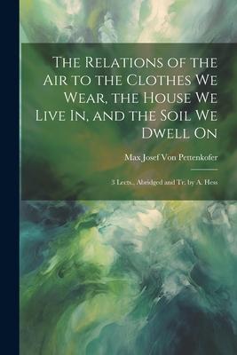 The Relations of the Air to the Clothes We Wear the House We Live In and the Soil We Dwell On: 3 Lects. Abridged and Tr. by A. Hess