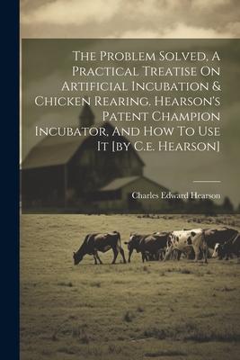 The Problem Solved A Practical Treatise On Artificial Incubation & Chicken Rearing. Hearson‘s Patent Champion Incubator And How To Use It [by C.e. H