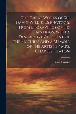 The Great Works of Sir David Wilkie 26 Photogr. From Engravings of His Paintings With a Descriptive Account of the Pictures and a Memoir of the Arti