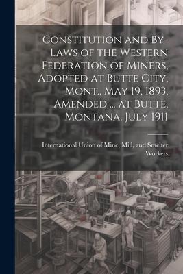 Constitution and By-laws of the Western Federation of Miners Adopted at Butte City Mont. May 19 1893 Amended ... at Butte Montana July 1911