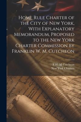 Home Rule Charter of the City of New York With Explanatory Memorandum Proposed to the New York Charter Commission by Franklin W. M. Cutcheon
