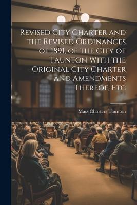 Revised City Charter and the Revised Ordinances of 1891 of the City of Taunton With the Original City Charter and Amendments Thereof Etc