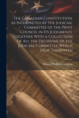 The Canadian Constitution as Interpreted by the Judicial Committee of the Privy Council in its Judgments. Together With a Collection of all the Decis