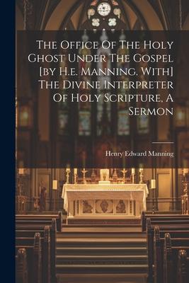 The Office Of The Holy Ghost Under The Gospel [by H.e. Manning. With] The Divine Interpreter Of Holy Scripture A Sermon
