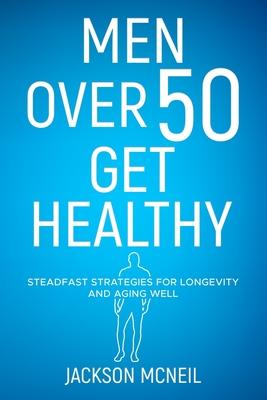 Men Over 50 Get Healthy: Steadfast Strategies for Longevity and Aging Well