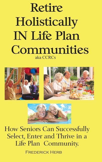 Retire Holistically in Life Plan Communities: How Seniors Can Successfully Select Enter and Thrive in a Life Plan Community