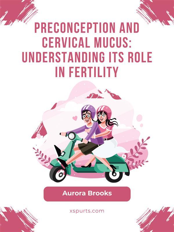 Preconception and Cervical Mucus- Understanding Its Role in Fertility