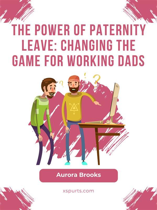 The Power of Paternity Leave: Changing the Game for Working Dads