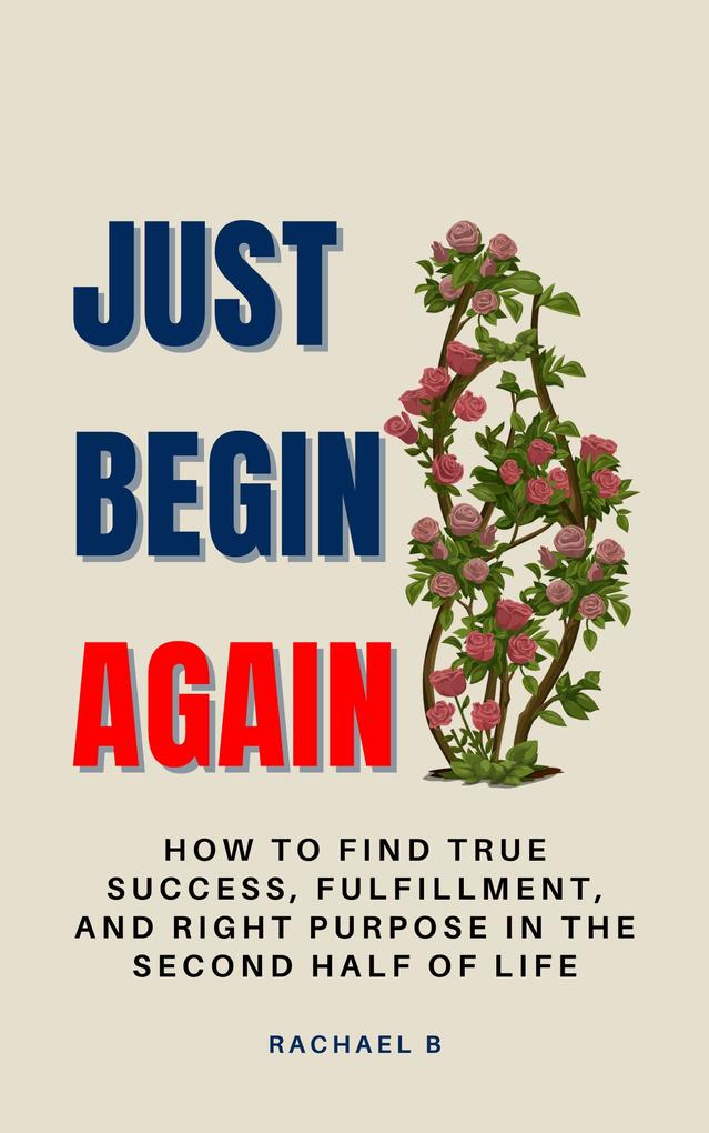 Just Begin Again: How To Find True Success Fulfillment And Right Purpose In The Second Half Of Life