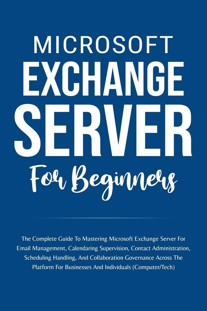 Microsoft Exchange Server For Beginners: The Complete Guide To Mastering Microsoft Exchange Server For Businesses And Individuals (Computer/Tech)