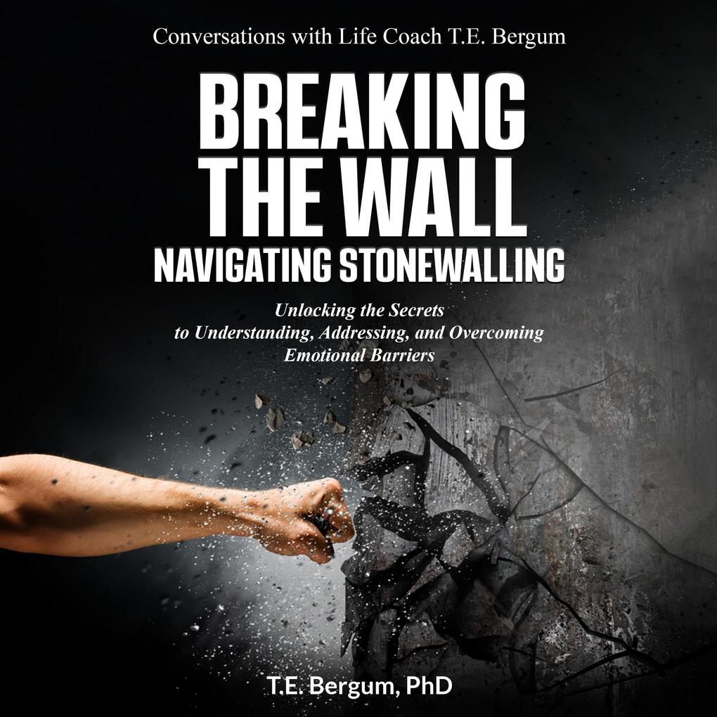 Breaking the Wall Navigating Stonewalling Unlocking the Secrets to Understanding Addressing and Overcoming Emotional Barriers (Conversations with Life Coach T.E. Bergum)