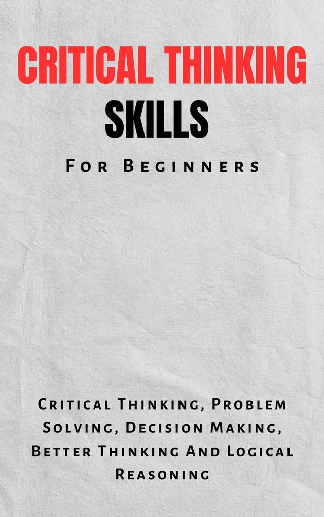 Critical Thinking Skills For Beginners: The Complete Guide To Critical Thinking Problem Solving Decision Making Better Thinking And Logical Reasoning