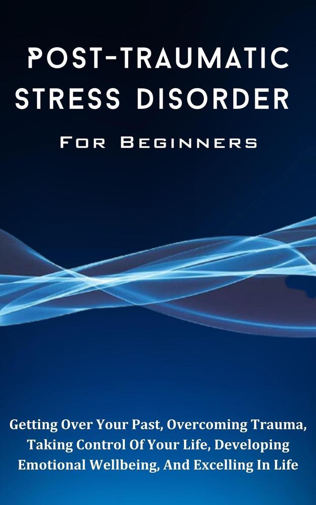 Post-Traumatic Stress Disorder For Beginners: The Complete Guide To Getting Over Your Past Overcoming Trauma Taking Control Of Your Life Developing Emotional Wellbeing And Excelling In Life