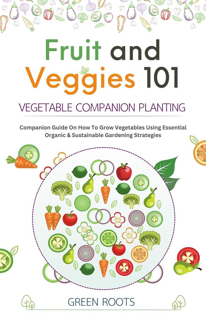 Fruit and Veggies 101 - Vegetable Companion Planting: Companion Guide On How To Grow Vegetables Using Essential Organic & Sustainable Gardening Strategies