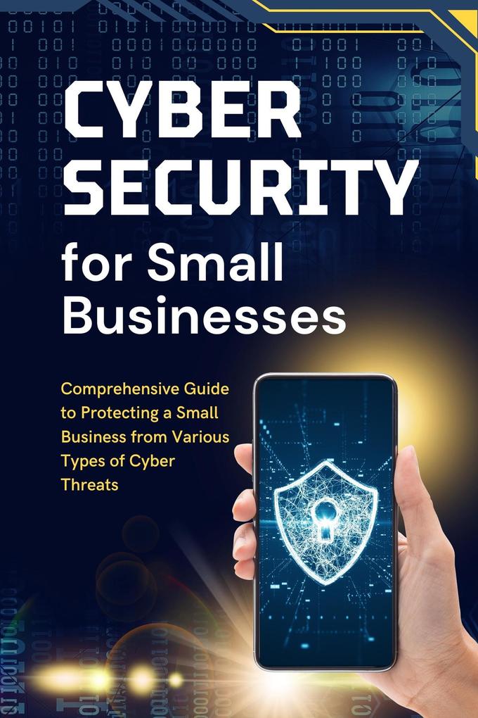 Cybersecurity for Small Businesses: Comprehensive Guide to Protecting a Small Business from Various Types of Cyber Threats