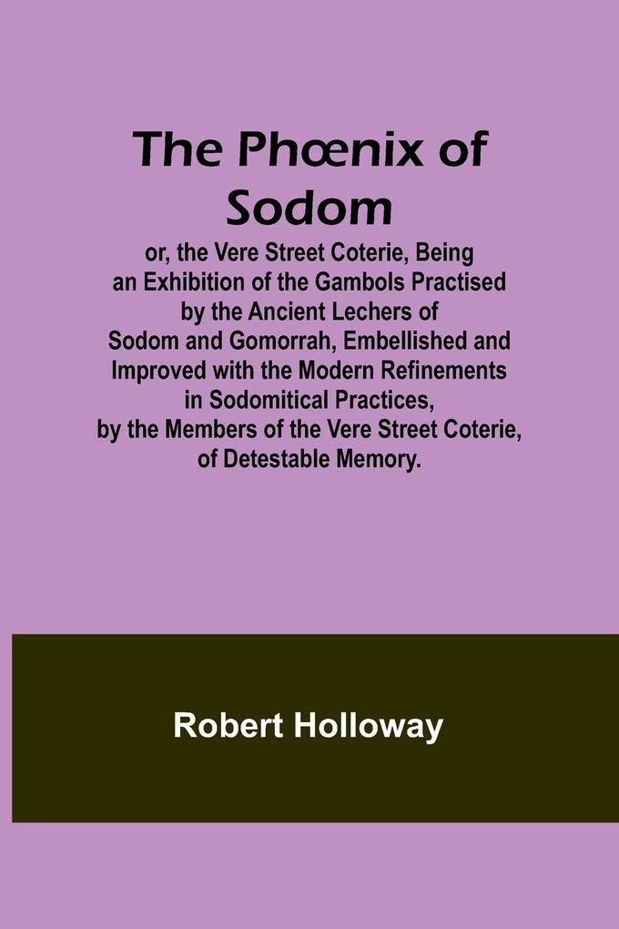 The Phnix of Sodom; or the Vere Street CoterieBeing an Exhibition of the Gambols Practised by the Ancient Lechers of Sodom and Gomorrah Embellished and Improved with the Modern Refinements in Sodomitical Practices by the Members of the Vere Street Co