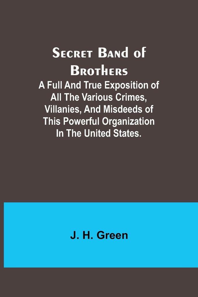 Secret Band of Brothers ;A Full and True Exposition of All the Various Crimes Villanies and Misdeeds of This Powerful Organization in the United States.