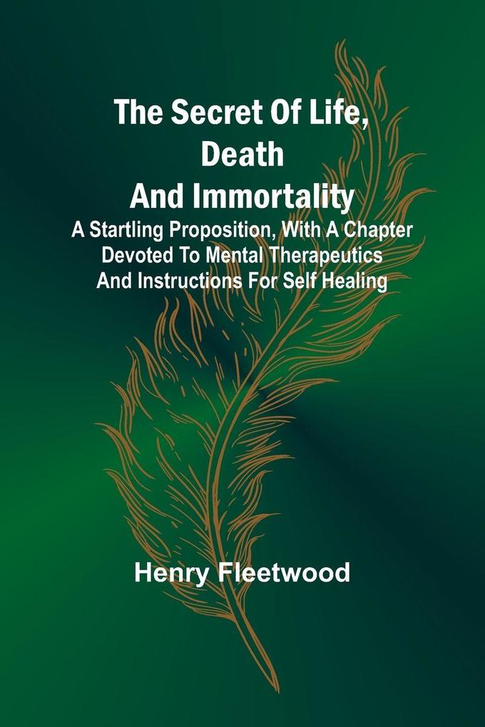 The Secret of Life Death and Immortality ;A startling proposition with a chapter devoted to mental therapeutics and instructions for self healing