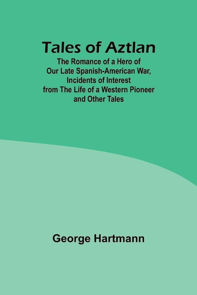 Tales of Aztlan; The Romance of a Hero of Our Late Spanish-American War Incidents of Interest from the Life of a Western Pioneer and Other Tales
