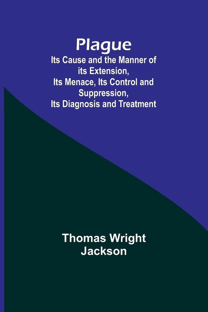 Plague ; Its Cause and the Manner of its Extension Its Menace Its Control and Suppression Its Diagnosis and Treatment