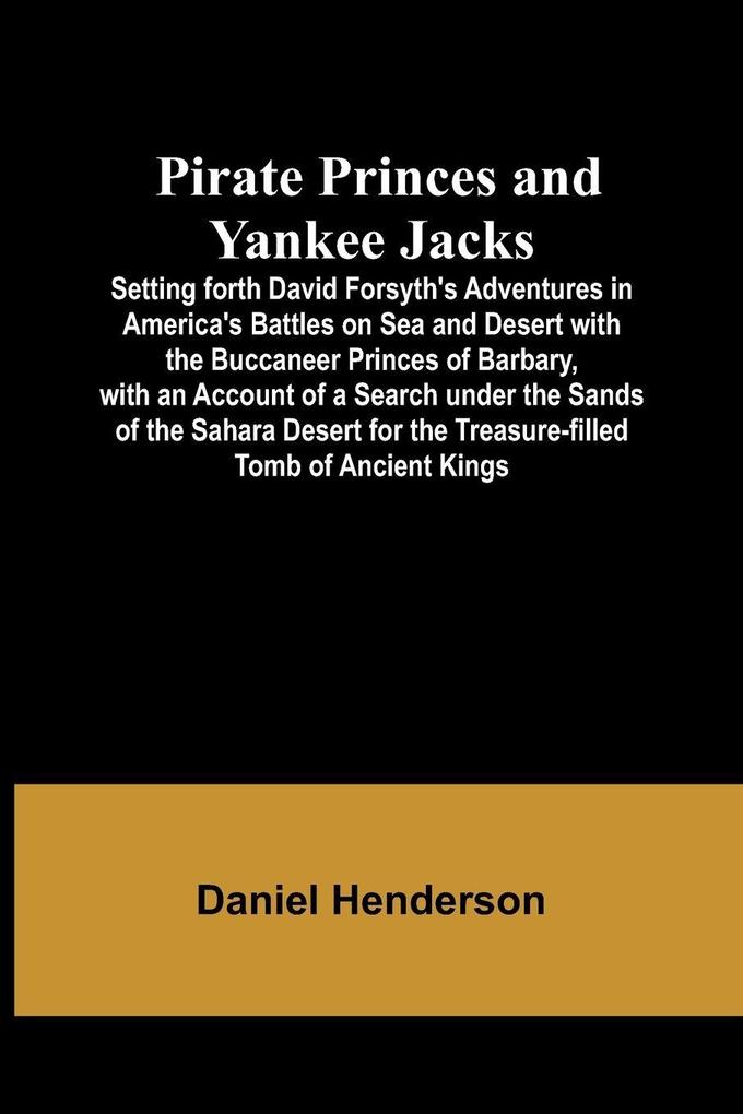 Pirate Princes and Yankee Jacks ; Setting forth David Forsyth's Adventures in America's Battles on Sea and Desert with the Buccaneer Princes of Barbary with an Account of a Search under the Sands of the Sahara Desert for the Treasure-filled Tomb of Ancie