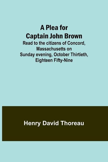 A Plea for Captain John Brown; Read to the citizens of Concord Massachusetts on Sunday evening October thirtieth eighteen fifty-nine
