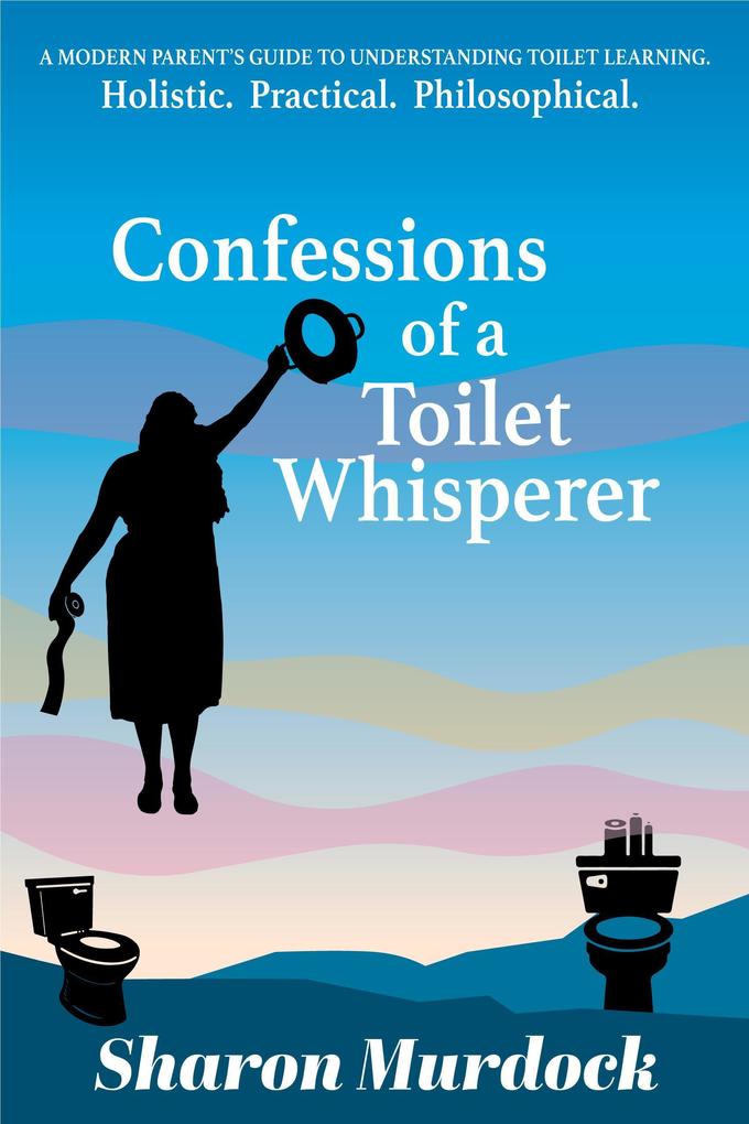 Confessions of a Toilet Whisperer: A Modern Parent‘s Guide to Understanding Toilet Learning. Holistic. Practical. Philosophical.