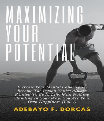 Maximizing Your Potential: Increase Your Mental Capacity To Become The Person You‘ve Always Wanted To Be In Life With Nothing Standing In Your Way