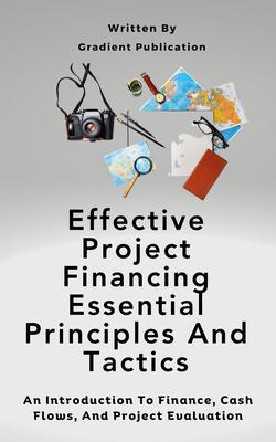 Effective Project Financing Essential Principles And Tactics