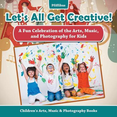 Let‘s All Get Creative! A Fun Celebration of the Arts Music and Photography for Kids - Children‘s Arts Music & Photography Books